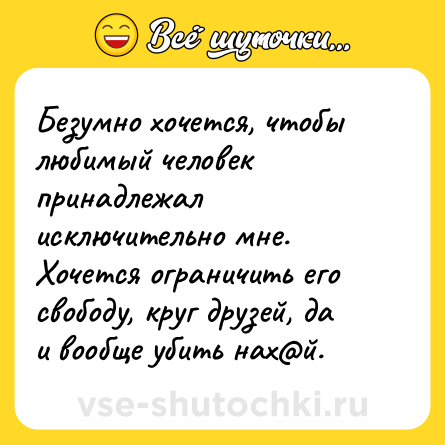 Шутка: Безумно хочется, чтобы любимый человек принадлежал исключительно мне. Хочется ограничить его свободу, круг друзей, да и вообще убить нах@й.