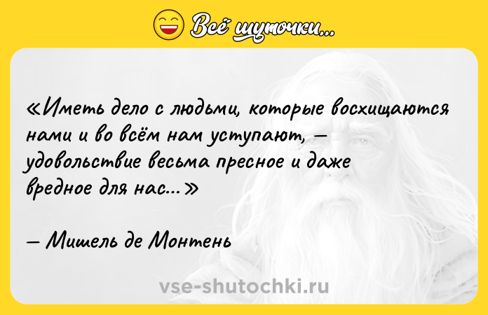 Цитата: Иметь дело с людьми, которые восхищаются нами и во всём нам уступают, удовольствие весьма пресное и даже вредное для нас Мишель де Монтень