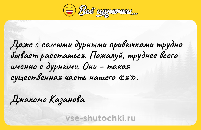 Цитата: Даже с самыми дурными привычками трудно бывает расстаться. Пожалуй, труднее всего именно с дурными. Они такая существенная часть нашего я .Джакомо Казанова