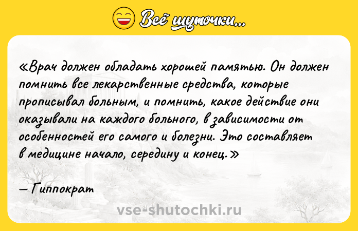 Цитата: Врач должен обладать хорошей памятью. Он должен помнить все лекарственные средства, которые прописывал больным, и помнить, какое действие они оказывали на каждого больного, в зависимости от особенностей его самого и болезни. Это составляет в медицине начало, середину и конец.Гиппократ