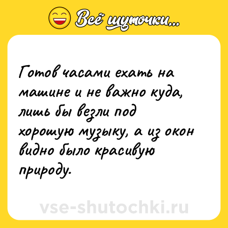 Шутка: Готов часами ехать на машине и не важно куда, лишь бы везли под хорошую музыку, а из окон видно было красивую природу.
