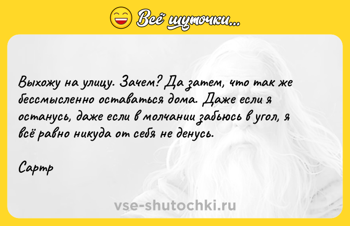 Цитата: Выхожу на улицу. Зачем? Да затем, что так же бессмысленно оставаться дома. Даже если я останусь, даже если в молчании забьюсь в угол, я всё равно никуда от себя не денусь.Сартр