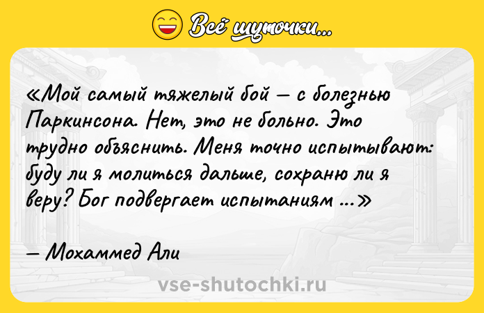 Цитата: Мой самый тяжелый бой с болезнью Паркинсона. Нет, это не больно. Это трудно объяснить. Меня точно испытывают: буду ли я молиться дальше, сохраню ли я веру? Бог подвергает испытаниям всех великих людей.Мохаммед Али