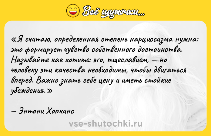 Цитата: Я считаю, определенная степень нарциссизма нужна: это формирует чувство собственного достоинства. Называйте как хотите: эго, тщеславием, но человеку эти качества необходимы, чтобы двигаться вперед. Важно знать себе цену и иметь стойкие убеждения.Энтони Хопкинс