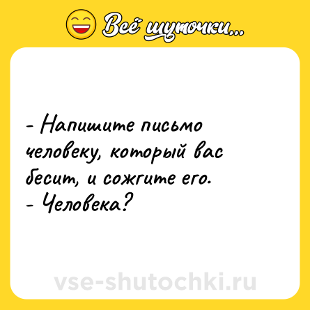 Шутка: - Напишите письмо человеку, который вас бесит, и сожгите его. <br>- Человека?