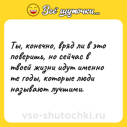 Шутка: Ты, конечно, вряд ли в это поверишь, но сейчас в твоей жизни идут именно те годы, которые люди называют лучшими.