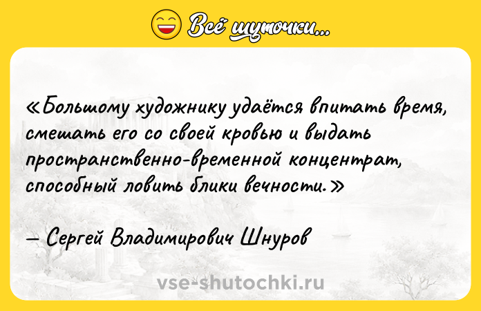 Цитата: Большому художнику удаётся впитать время, смешать его со своей кровью и выдать пространственно-временной концентрат, способный ловить блики вечности.Сергей Владимирович Шнуров