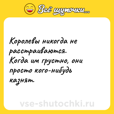Шутка: Королевы никогда не расстраиваются.  <br>Когда им грустно, они просто кого-нибудь казнят.
