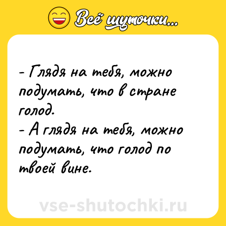 Шутка: - Глядя на тебя, можно подумать, что в стране голод.<br>- А глядя на тебя, можно подумать, что голод по твоей вине.