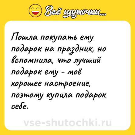 Шутка: Пошла покупать ему подарок на праздник, но вспомнила, что лучший подарок ему - моё хорошее настроение, поэтому купила подарок себе.