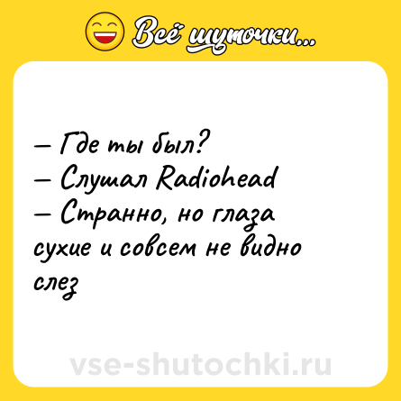 Шутка: — Где ты был?  <br>— Слушал Radiohead <br>— Странно, но глаза сухие и совсем не видно слез