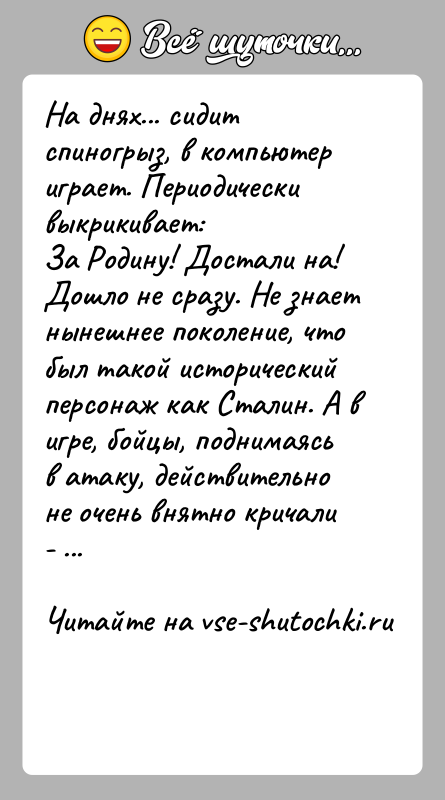 История: На днях... сидит спиногрыз, в компьютер играет. Периодически выкрикивает:За Родину! Достали на! Дошло не сразу. Не знает нынешнее поколение, чтобыл
