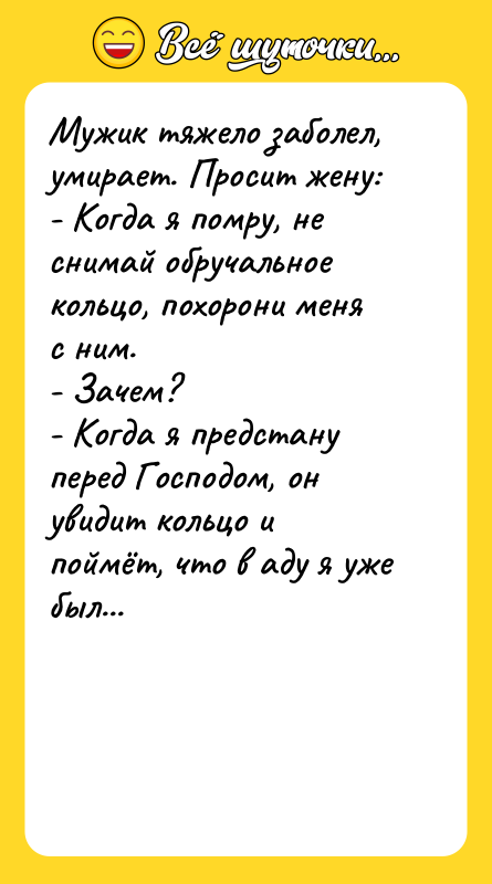 Шутка: Мужик тяжело заболел, умирает. Просит жену:- Когда я помру, не снимай обручальное кольцо, похорони меня с ним.- Зачем?- Когда я предстану перед Господом, он увидит кольцо и поймёт, что в аду я уже был...