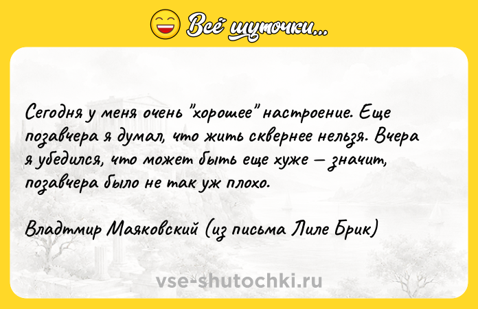 Цитата: Сегодня у меня очень хорошее настроение. Еще позавчера я думал, что жить сквернее нельзя. Вчера я убедился, что может быть еще хуже значит, позавчера было не так уж плохо.Владтмир Маяковский (из письма Лиле Брик)
