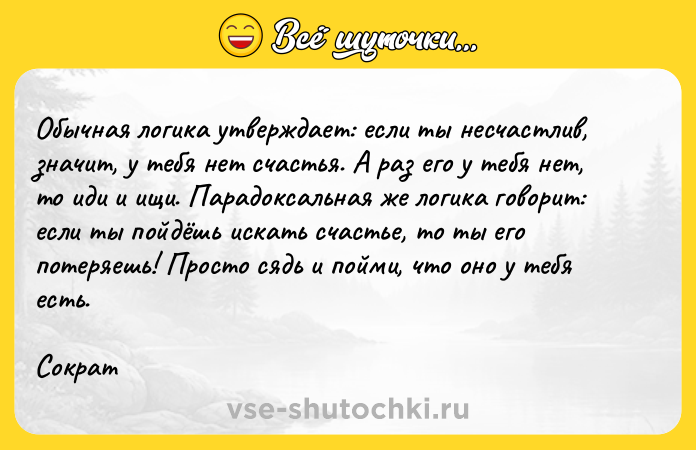 Цитата: Обычная логика утверждает: если ты несчастлив, значит, у тебя нет счастья. А раз его у тебя нет, то иди и ищи. Парадоксальная же логика говорит: если ты пойдёшь искать счастье, то ты его потеряешь! Просто сядь и пойми, что оно у тебя есть.Сократ