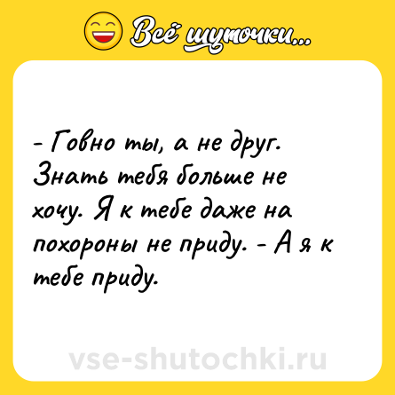 Шутка: - Говно ты, а не друг. Знать тебя больше не хочу. Я к тебе даже на похороны не приду. - А я к тебе приду.