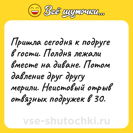 Шутка: Пришла сегодня к подруге в гости. Полдня лежали вместе на диване. Потом давление друг другу мерили. Неистовый отрыв отвязных подружек в 30.