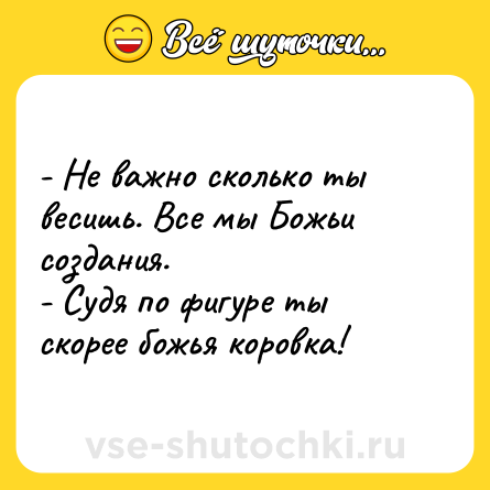 Шутка: - Не важно сколько ты весишь. Все мы Божьи создания.<br>- Судя по фигуре ты скорее божья коровка!