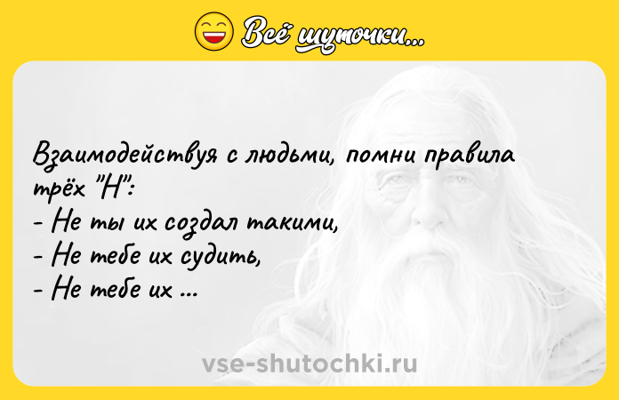Цитата: Взаимодействуя с людьми, помни правила трёх Н : - Нe ты их создал такими, - Нe тебе их судить, - Не тебе их перeделывать...