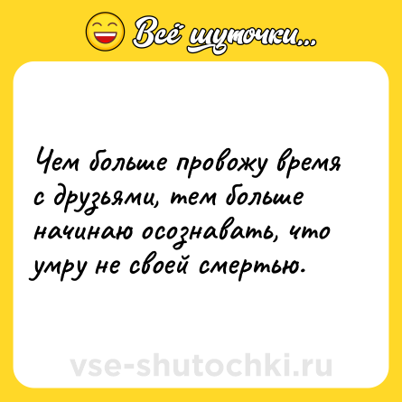 Шутка: Чем больше провожу время с друзьями, тем больше начинаю осознавать, что умру не своей смертью.