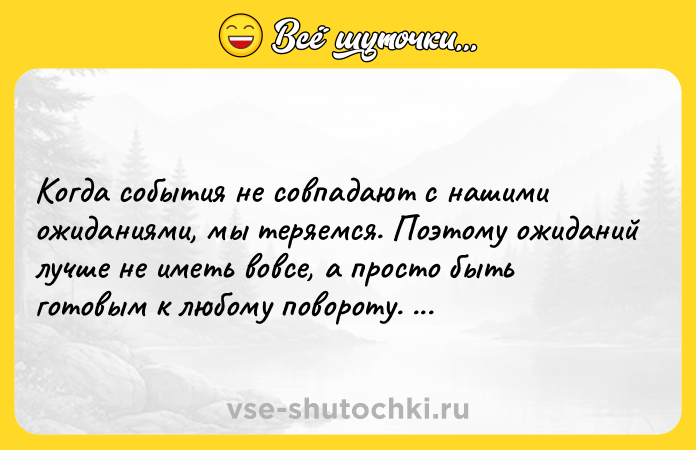 Цитата: Когда события не совпадают с нашими ожиданиями, мы теряемся. Поэтому ожиданий лучше не иметь вовсе, а просто быть готовым к любому повороту. Макс Фрай