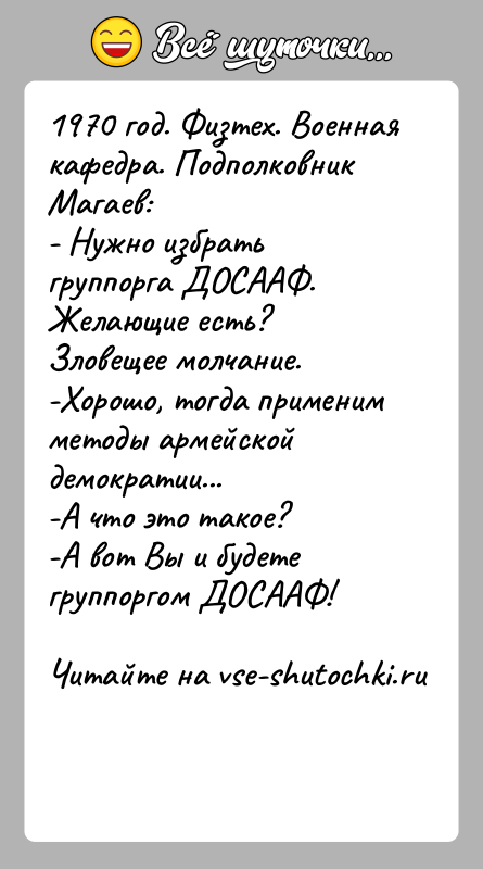 История: 1970 год. Физтех. Военная кафедра. Подполковник Магаев:- Нужно избрать группорга ДОСААФ. Желающие есть?Зловещее молчание.-Хорошо, тогда применим методы армейской демократии...-А что