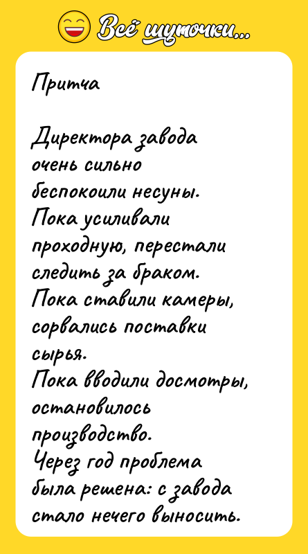 Шутка: ПритчаДиректора завода очень сильно беспокоили несуны.Пока усиливали проходную, перестали следить за браком.Пока ставили камеры, сорвались поставки сырья.Пока вводили досмотры, остановилось производство.Через год проблема была решена: с завода стало нечего выносить.Директора повысили.