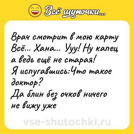 Шутка: Врач смотрит в мою карту<br>Всё… Хана… Ууу! Ну капец а ведь ещё не старая!<br>Я испугавшись:Что такое доктор?<br>Да блин без очков ничего не вижу уже