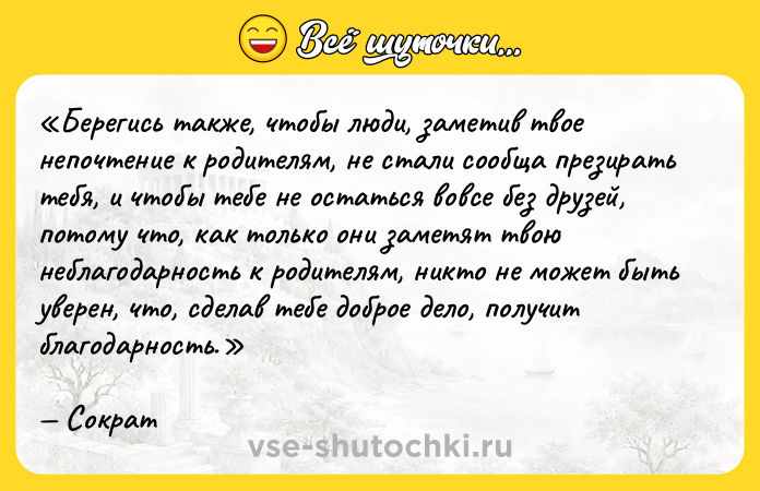 Цитата: Берегись также, чтобы люди, заметив твое непочтение к родителям, не стали сообща презирать тебя, и чтобы тебе не остаться вовсе без друзей, потому что, как только они заметят твою неблагодарность к родителям, никто не может быть уверен, что, сделав тебе доброе дело, получит благодарность.Сократ