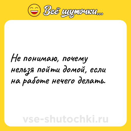 Шутка: Не понимаю, почему нельзя пойти домой, если на работе нечего делать.
