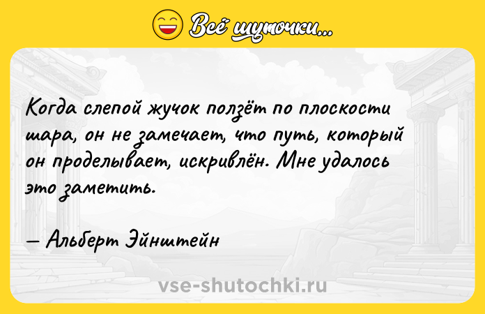Цитата: Когда слепой жучок ползёт по плоскости шара, он не замечает, что путь, который он проделывает, искривлён. Мне удалось это заметить. Альберт Эйнштейн