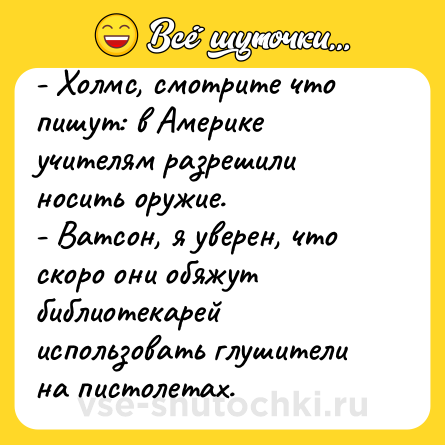 Шутка: - Холмс, смотрите что пишут: в Америке учителям разрешили носить оружие. <br>- Ватсон, я уверен, что скоро они обяжут библиотекарей использовать глушители на пистолетах.