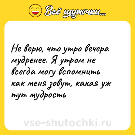 Шутка: Не верю, что утро вечера мудренее. Я утром не всегда могу вспомнить как меня зовут, какая уж тут мудрость