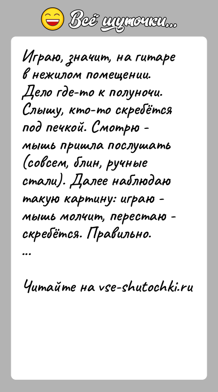 История: Играю, значит, на гитаре в нежилом помещении. Дело где-то к полуночи. Слышу, кто-то скребётся под печкой. Смотрю - мышь пришла