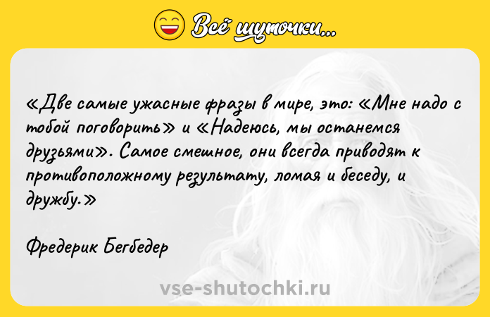 Цитата: Две самые ужасные фразы в мире, это: Мне надо с тобой поговорить и Надеюсь, мы останемся друзьями . Самое смешное, они всегда приводят к противоположному результату, ломая и беседу, и дружбу. Фредерик Бегбедер