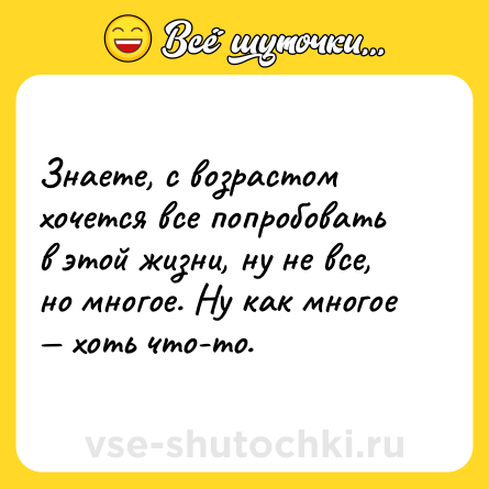 Шутка: Знаете, с возрастом хочется все попробовать в этой жизни, ну не все, но многое. Ну как многое — хоть что-то.