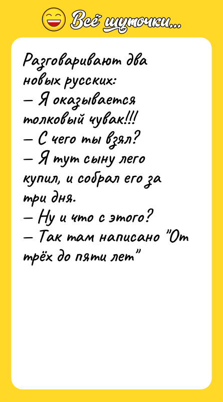 Шутка: Разговаривают два новых русских: Я оказывается толковый чувак!!! С чего ты взял? Я тут сыну лего купил, и собрал его за три дня. Ну и что с этого? Так там написано От трёх до пяти лет