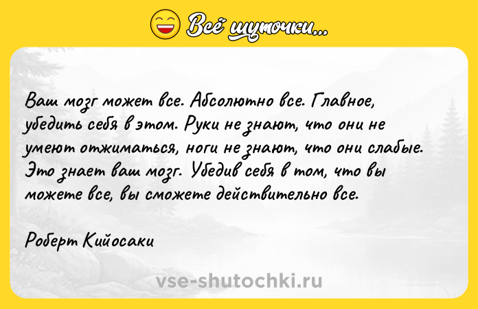Цитата: Ваш мозг может все. Абсолютно все. Главное, убедить себя в этом. Руки не знают, что они не умеют отжиматься, ноги не знают, что они слабые. Это знает ваш мозг. Убедив себя в том, что вы можете все, вы сможете действительно все.Роберт Кийосаки