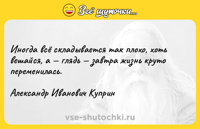 Цитата: Иногда всё складывается так плохо, хоть вешайся, а глядь завтра жизнь круто переменилась. Александр Иванович Куприн