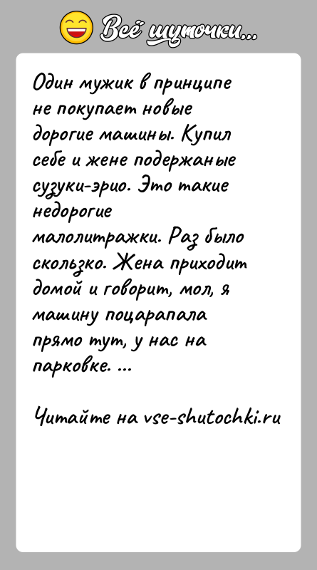 История: Один мужик в принципе не покупает новые дорогие машины. Купил себе и жене подержаные сузуки-эрио. Это такие недорогие малолитражки. Раз