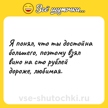 Шутка: Я понял, что ты достойна большего, поэтому взял вино на сто рублей дороже, любимая.