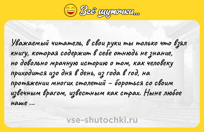 Цитата: Уважаемый читатель, в свои руки ты только что взял книгу, которая содержит в себе отнюдь не знание, но довольно мрачную историю о том, как человеку приходится изо дня в день, из года в год, на протяжении многих столетий бороться со своим извечным врагом, известным как страх. Ныне любое наше действие осуществляется по одной из двух следующих причин: либо это желание человека что-то получить, осво