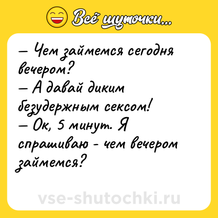 Шутка: — Чем займемся сегодня вечером?<br>— А давай диким безудержным сексом!<br>— Ок, 5 минут. Я спрашиваю - чем вечером займемся?<br>