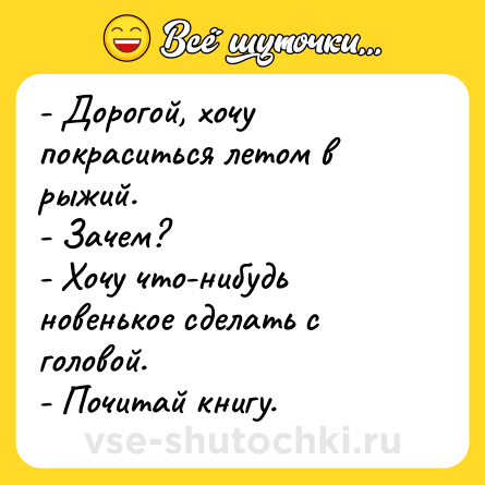 Шутка: - Дорогой, хочу покраситься летом в рыжий.<br>- Зачем?<br>- Хочу что-нибудь новенькое сделать с головой. <br>- Почитай книгу.
