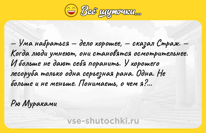Цитата: Ума набраться дело хорошее, сказал Страж. Когда люди умнеют, они становятся осмотрительнее. И больше не дают себя поранить. У хорошего лесоруба только одна серьезная рана. Одна. Не больше и не меньше. Понимаешь, о чем я?...Рю Мураками