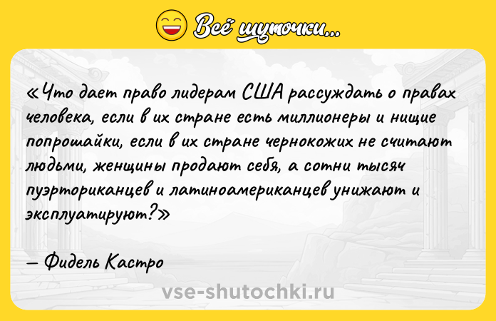 Цитата: Что дает право лидерам США рассуждать о правах человека, если в их стране есть миллионеры и нищие попрошайки, если в их стране чернокожих не считают людьми, женщины продают себя, а сотни тысяч пуэрториканцев и латиноамериканцев унижают и эксплуатируют?Фидель Кастро