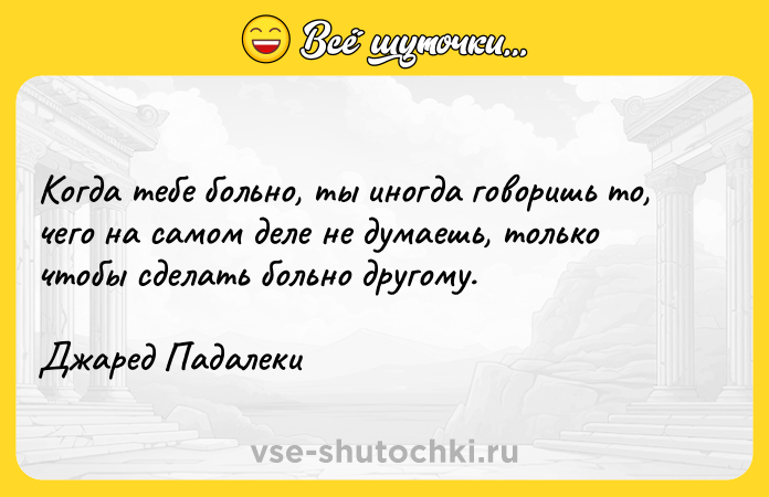 Цитата: Когда тебе больно, ты иногда говоришь то, чего на самом деле не думаешь, только чтобы сделать больно другому.Джаред Падалеки