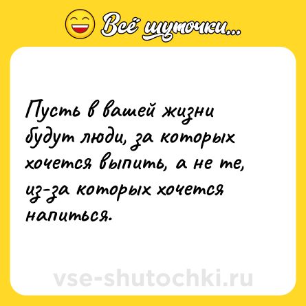 Шутка: Пусть в вашей жизни будут люди, за которых хочется выпить, а не те, из-за которых хочется напиться.