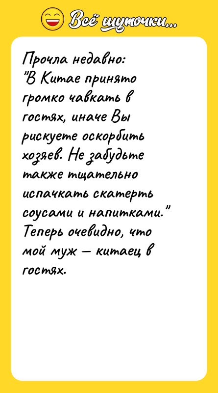Шутка: Прочла недавно: В Китае принято громко чавкать в гостях, иначе Вы рискуете оскорбить хозяев. Не забудьте также тщательно испачкать скатерть соусами и напитками. Теперь очевидно, что мой муж китаец в гостях.