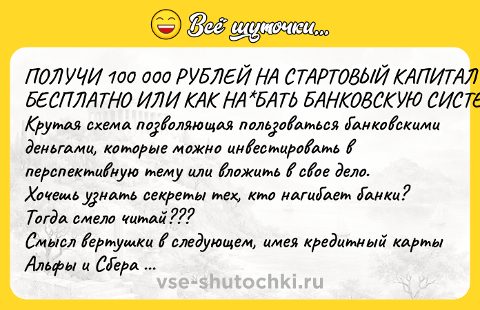 Цитата: ПОЛУЧИ 100 000 РУБЛЕЙ НА СТАРТОВЫЙ КАПИТАЛ БЕСПЛАТНО ИЛИ КАК НА БАТЬ БАНКОВСКУЮ СИСТЕМУ Крутая схема позволяющая пользоваться банковскими деньгами, которые можно инвестировать в перспективную тему или вложить в свое дело. Хочешь узнать секреты тех, кто нагибает банки? Тогда смело читай??? Смысл вертушки в следующем, имея кредитный карты Альфы и Сбера с лимитами в 100 000 руб, можно